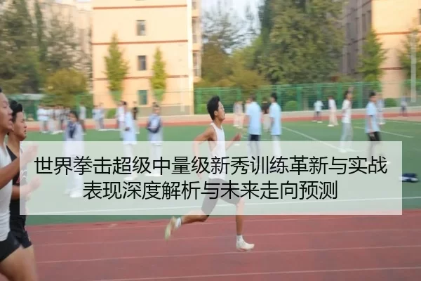 世界拳击超级中量级新秀训练革新与实战表现深度解析与未来走向预测